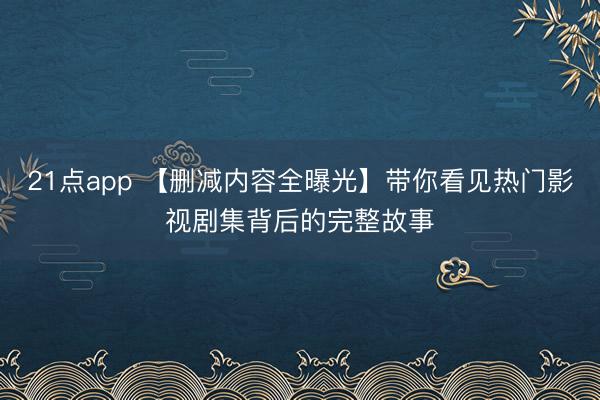 21点app 【删减内容全曝光】带你看见热门影视剧集背后的完整故事