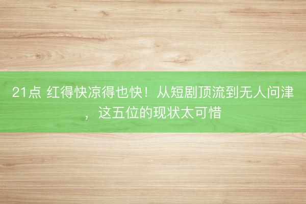 21点 红得快凉得也快！从短剧顶流到无人问津，这五位的现状太可惜