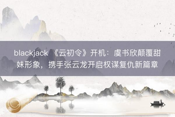 blackjack 《云初令》开机：虞书欣颠覆甜妹形象，携手张云龙开启权谋复仇新篇章