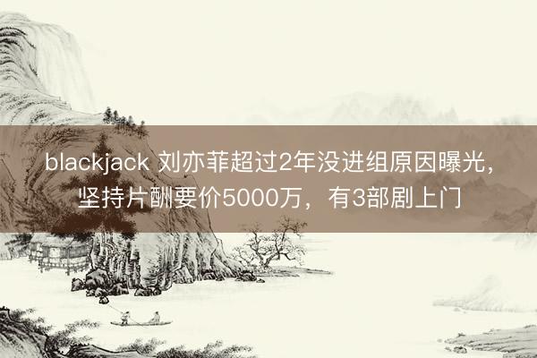 blackjack 刘亦菲超过2年没进组原因曝光，坚持片酬要价5000万，有3部剧上门