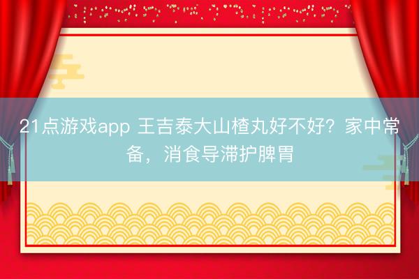 21点游戏app 王吉泰大山楂丸好不好？家中常备，消食导滞护脾胃