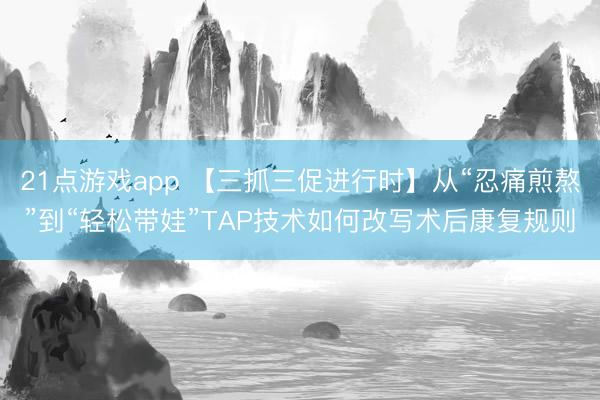 21点游戏app 【三抓三促进行时】从“忍痛煎熬”到“轻松带娃”TAP技术如何改写术后康复规则