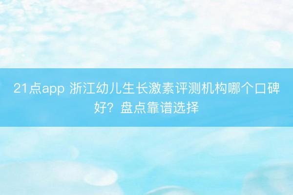 21点app 浙江幼儿生长激素评测机构哪个口碑好?盘点靠谱选择