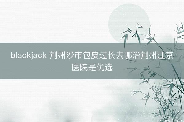 blackjack 荆州沙市包皮过长去哪治荆州江京医院是优选