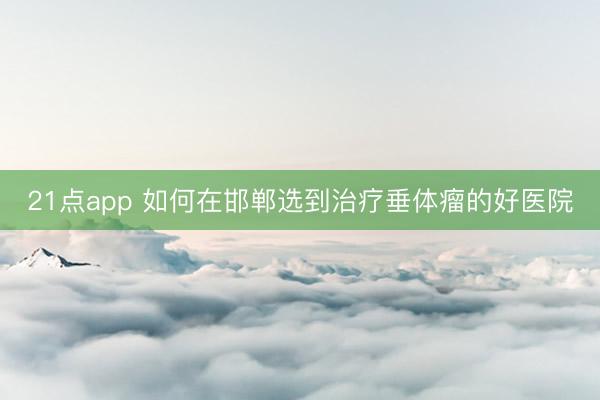 21点app 如何在邯郸选到治疗垂体瘤的好医院