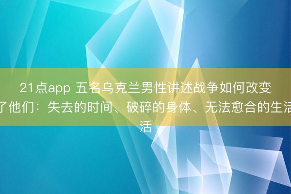 21点app 五名乌克兰男性讲述战争如何改变了他们：失去的时间、破碎的身体、无法愈合的生活