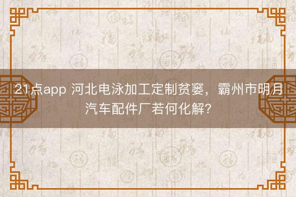 21点app 河北电泳加工定制贫窭,霸州市明月汽车配件厂若何化解?
