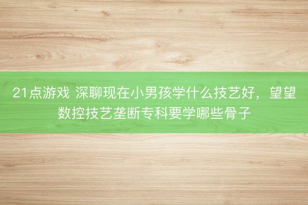 21点游戏 深聊现在小男孩学什么技艺好，望望数控技艺垄断专科要学哪些骨子