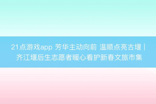 21点游戏app 芳华主动向前 温顺点亮古堰 | 齐江堰后生志愿者暖心看护新春文旅市集
