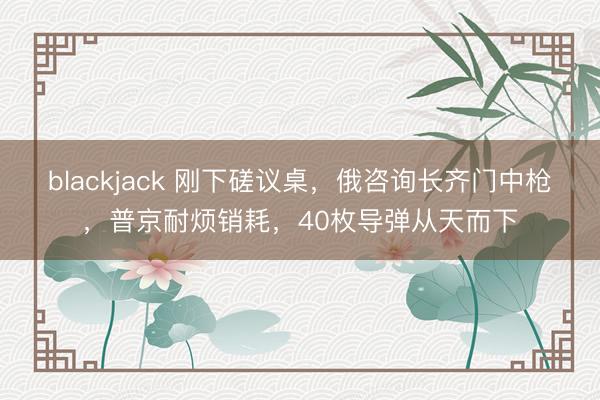 blackjack 刚下磋议桌,俄咨询长齐门中枪,普京耐烦销耗,40枚导弹从天而下