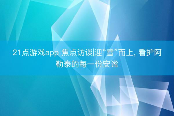 21点游戏app 焦点访谈|迎“雪”而上, 看护阿勒泰的每一份安谧