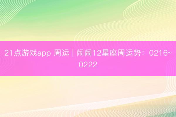 21点游戏app 周运 | 闹闹12星座周运势:0216~0222