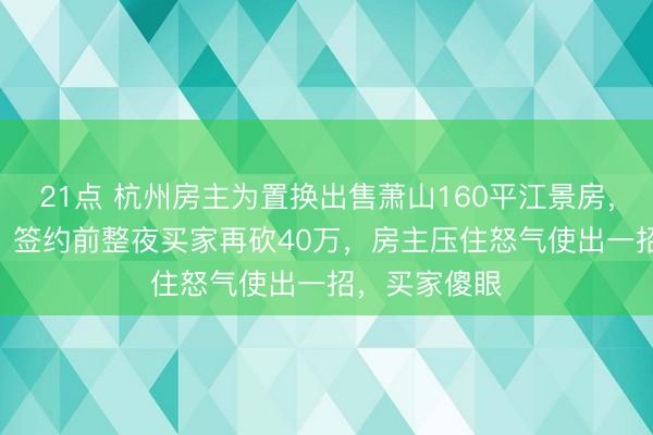 21点 杭州房主为置换出售萧山160平江景房,谈好330万,签约前整夜买家再砍40万,房主压住怒气使出一招,买家傻眼