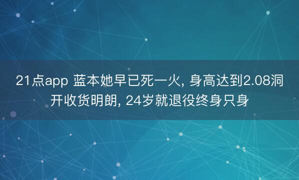 21点app 蓝本她早已死一火, 身高达到2.08洞开收货明朗, 24岁就退役终身只身