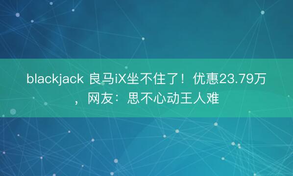 blackjack 良马iX坐不住了!优惠23.79万,网友:思不心动王人难