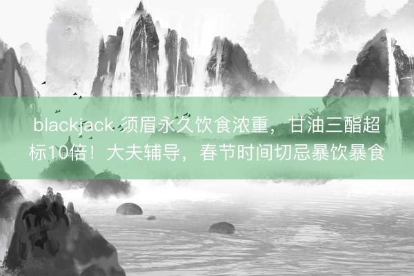 blackjack 须眉永久饮食浓重，甘油三酯超标10倍！大夫辅导，春节时间切忌暴饮暴食