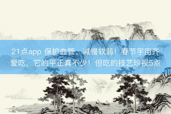 21点app 保护血管、减慢软弱!春节宇宙齐爱吃,它的平正真不少!但吃的技艺珍视5点
