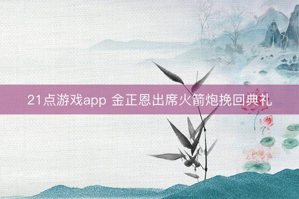 21点游戏app 金正恩出席火箭炮挽回典礼