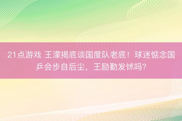 21点游戏 王濛揭底谈国度队老底!球迷惦念国乒会步自后尘,王励勤发怵吗?