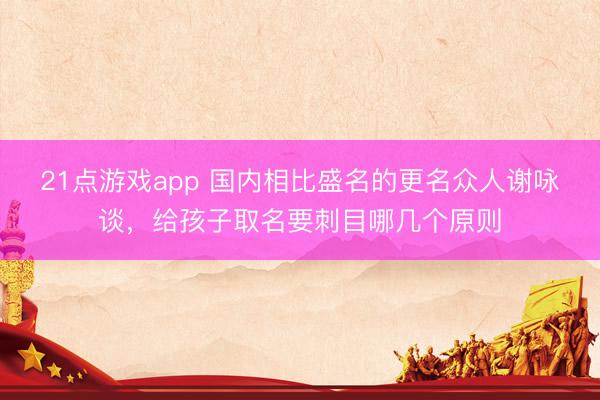 21点游戏app 国内相比盛名的更名众人谢咏谈,给孩子取名要刺目哪几个原则