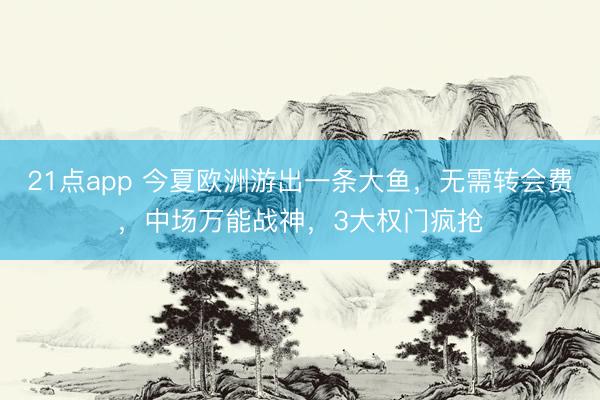 21点app 今夏欧洲游出一条大鱼,无需转会费,中场万能战神,3大权门疯抢
