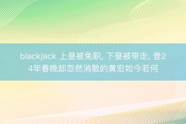 blackjack 上昼被免职, 下昼被带走, 登24年春晚却忽然消散的黄宏如今若何