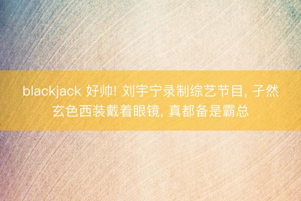 blackjack 好帅! 刘宇宁录制综艺节目， 孑然玄色西装戴着眼镜，<a href=