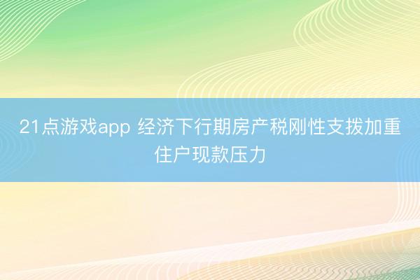 21点游戏app 经济下行期房产税刚性支拨加重住户现款压力