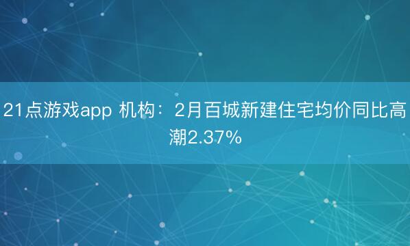 21点游戏app 机构:2月百城新建住宅均价同比高潮2.37%