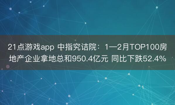 21点游戏app 中指究诘院:1—2月TOP100房地产企业拿地总和950.4亿元 同比下跌52.4%