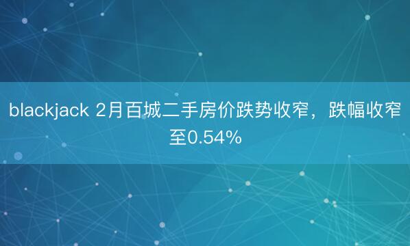 blackjack 2月百城二手房价跌势收窄,跌幅收窄至0.54%