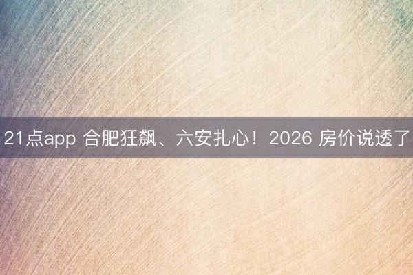 21点app 合肥狂飙、六安扎心！2026 房价说透了