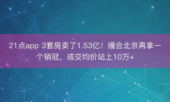 21点app 3套房卖了1.53亿！缦合北京再拿一个销冠，成交均价站上10万+