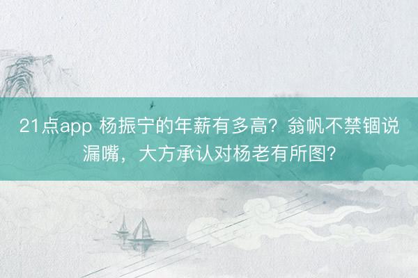 21点app 杨振宁的年薪有多高?翁帆不禁锢说漏嘴,大方承认对杨老有所图?