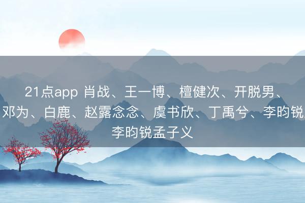 21点app 肖战、王一博、檀健次、开脱男、热巴、邓为、白鹿、赵露念念、虞书欣、丁禹兮、李昀锐孟子义