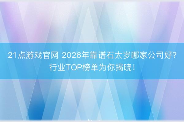 21点游戏官网 2026年靠谱石太岁哪家公司好？行业TOP榜单为你揭晓！
