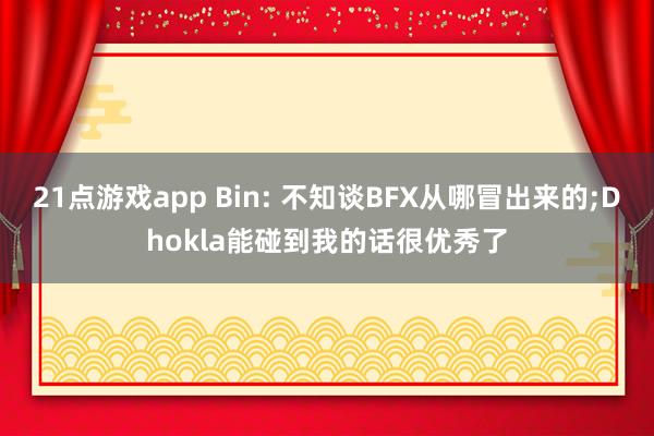 21点游戏app Bin: 不知谈BFX从哪冒出来的;Dhokla能碰到我的话很优秀了