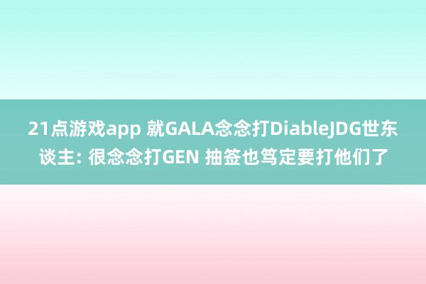 21点游戏app 就GALA念念打DiableJDG世东谈主: 很念念打GEN 抽签也笃定要打他们了