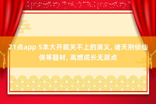 21点app 5本大开就关不上的演义, 诸天刑侦仙侠等题材, 高燃成长无尿点