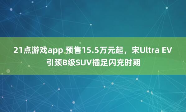 21点游戏app 预售15.5万元起,宋Ultra EV引颈B级SUV插足闪充时期