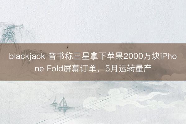 blackjack 音书称三星拿下苹果2000万块iPhone Fold屏幕订单,5月运转量产