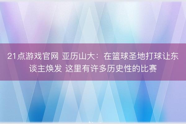 21点游戏官网 亚历山大:在篮球圣地打球让东谈主焕发 这里有许多历史性的比赛