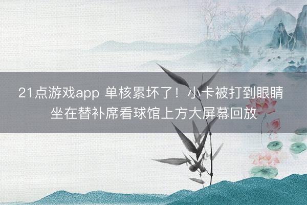 21点游戏app 单核累坏了！小卡被打到眼睛 坐在替补席看球馆上方大屏幕回放