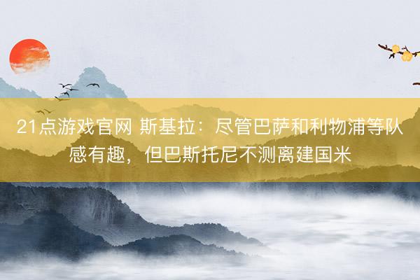 21点游戏官网 斯基拉：尽管巴萨和利物浦等队感有趣，但巴斯托尼不测离建国米