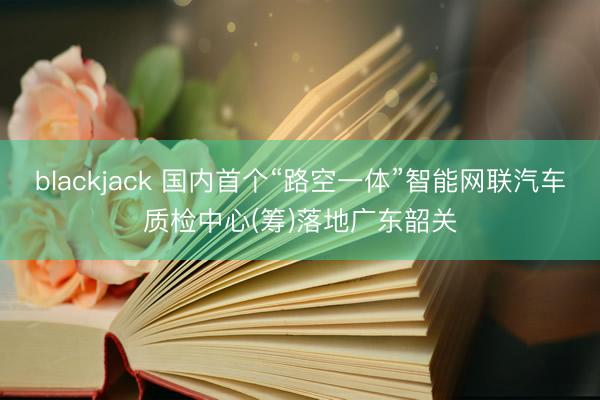 blackjack 国内首个“路空一体”智能网联汽车质检中心(筹)落地广东韶关