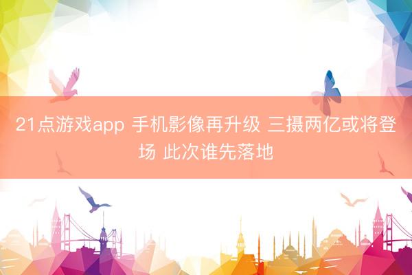 21点游戏app 手机影像再升级 三摄两亿或将登场 此次谁先落地