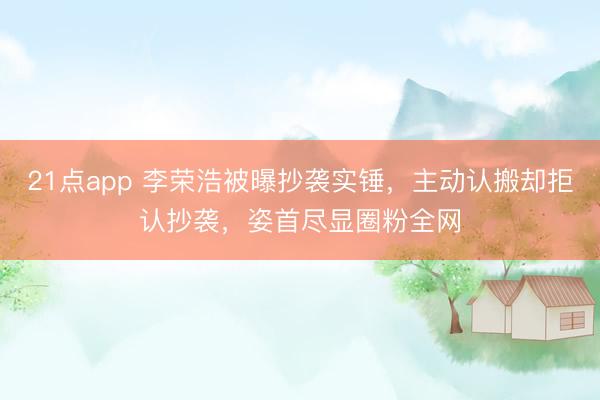 21点app 李荣浩被曝抄袭实锤，主动认搬却拒认抄袭，姿首尽显圈粉全网