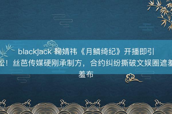 blackjack 鞠婧祎《月鳞绮纪》开播即引诉讼!丝芭传媒硬刚承制方,合约纠纷撕破文娱圈遮羞布