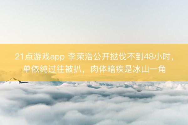 21点游戏app 李荣浩公开挞伐不到48小时，单依纯过往被扒，肉体暗疾是冰山一角