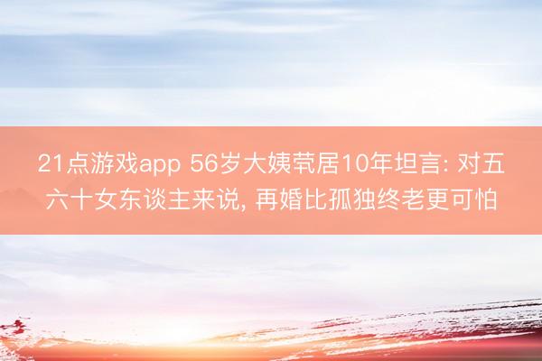 21点游戏app 56岁大姨茕居10年坦言: 对五六十女东谈主来说， 再婚比孤独终老更可怕